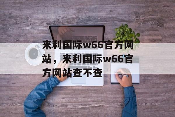 来利国际w66官方网站，来利国际w66官方网站查不查