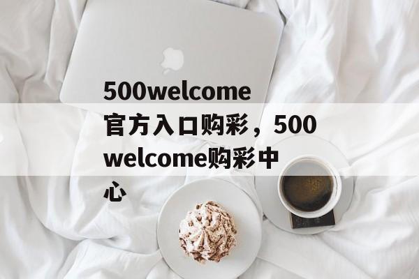 500welcome官方入口购彩，500welcome购彩中心