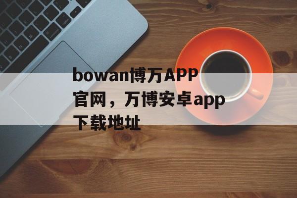 bowan博万APP官网，万博安卓app下载地址